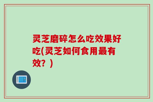 灵芝磨碎怎么吃效果好吃(灵芝如何食用最有效？)