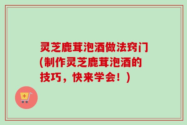 灵芝鹿茸泡酒做法窍门(制作灵芝鹿茸泡酒的技巧，快来学会！)