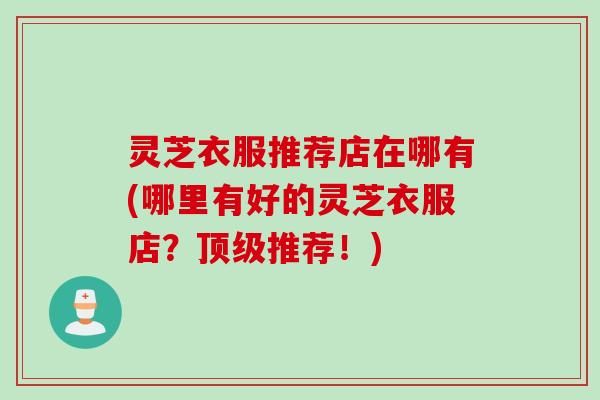 灵芝衣服推荐店在哪有(哪里有好的灵芝衣服店?推荐!) 灵芝衣服推荐店在哪有(哪里有好的灵芝衣服店?推荐!)