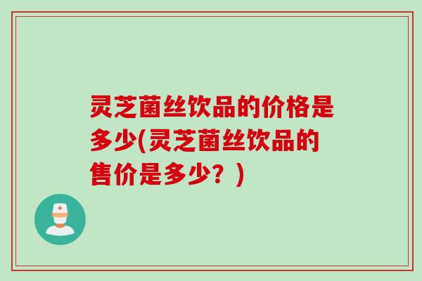 灵芝菌丝饮品的价格是多少(灵芝菌丝饮品的售价是多少？)
