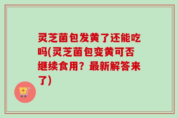 灵芝菌包发黄了还能吃吗(灵芝菌包变黄可否继续食用？最新解答来了)
