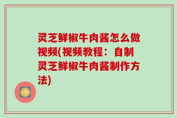灵芝鲜椒牛肉酱怎么做视频(视频教程：自制灵芝鲜椒牛肉酱制作方法)