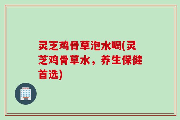 灵芝鸡骨草泡水喝(灵芝鸡骨草水,养生保健首选) 灵芝鸡骨草泡水喝(灵芝鸡骨草水,养生保健首选)