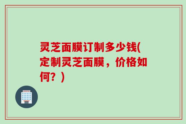 灵芝面膜订制多少钱(定制灵芝面膜，价格如何？)