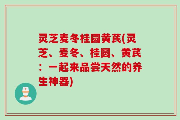 灵芝麦冬桂圆黄芪(灵芝、麦冬、桂圆、黄芪：一起来品尝天然的养生神器)
