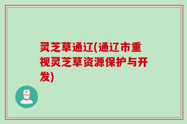 灵芝草通辽(通辽市重视灵芝草资源保护与开发) 灵芝草通辽(通辽市重视灵芝草资源保护与开发)