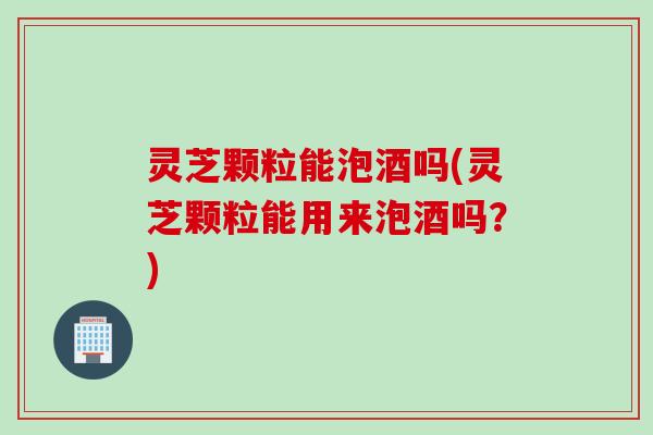 灵芝颗粒能泡酒吗(灵芝颗粒能用来泡酒吗?) 灵芝颗粒能泡酒吗(灵芝颗粒能用来泡酒吗?)