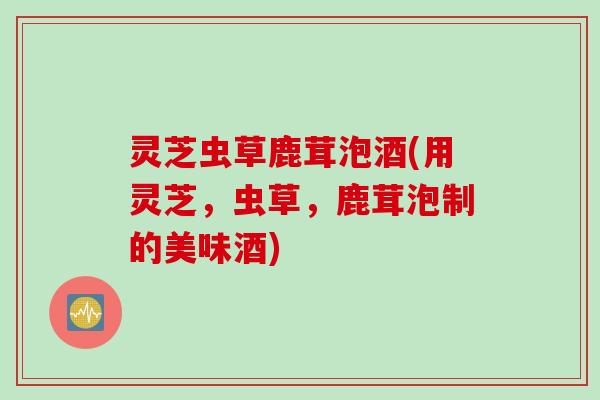 灵芝虫草鹿茸泡酒(用灵芝，虫草，鹿茸泡制的美味酒)