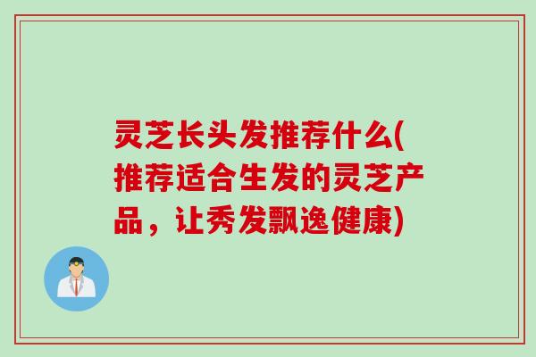 灵芝长头发推荐什么(推荐适合生发的灵芝产品，让秀发飘逸健康)
