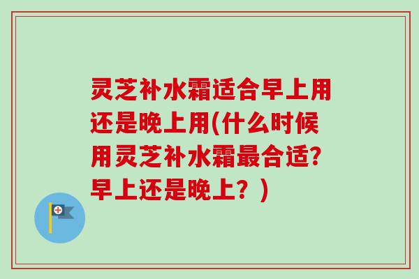 灵芝补水霜适合早上用还是晚上用(什么时候用灵芝补水霜合适?早上还是晚上?) 灵芝补水霜适合早上用还是晚上用(什么时候用灵芝补水霜合适?早上还是晚上?)