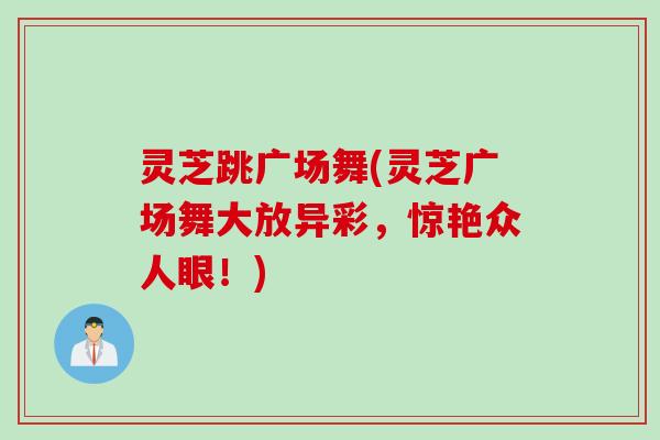 灵芝跳广场舞(灵芝广场舞大放异彩,惊艳众人眼!) 灵芝跳广场舞(灵芝广场舞大放异彩,惊艳众人眼!)