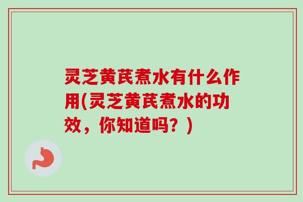 灵芝黄芪煮水有什么作用(灵芝黄芪煮水的功效，你知道吗？)