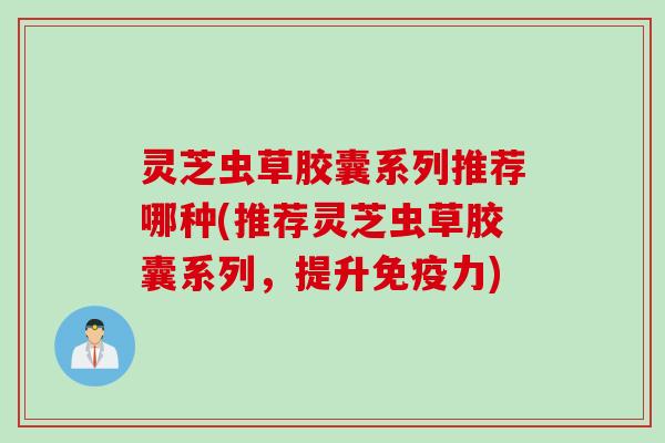 灵芝虫草胶囊系列推荐哪种(推荐灵芝虫草胶囊系列,提升免疫力) 灵芝虫草胶囊系列推荐哪种(推荐灵芝虫草胶囊系列,提升免疫力)