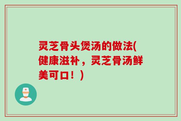 灵芝骨头煲汤的做法(健康滋补,灵芝骨汤鲜美可口!) 灵芝骨头煲汤的做法(健康滋补,灵芝骨汤鲜美可口!)