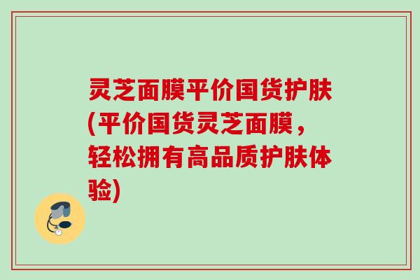 灵芝面膜平价国货护肤(平价国货灵芝面膜，轻松拥有高品质护肤体验)