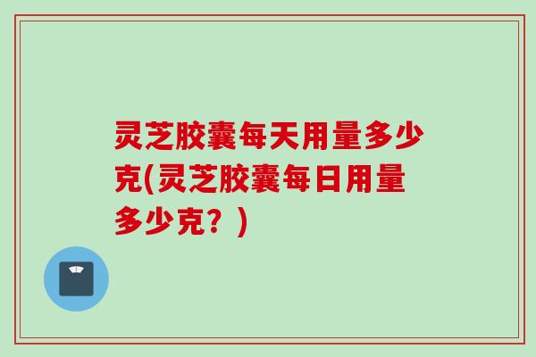灵芝胶囊每天用量多少克(灵芝胶囊每日用量多少克？)