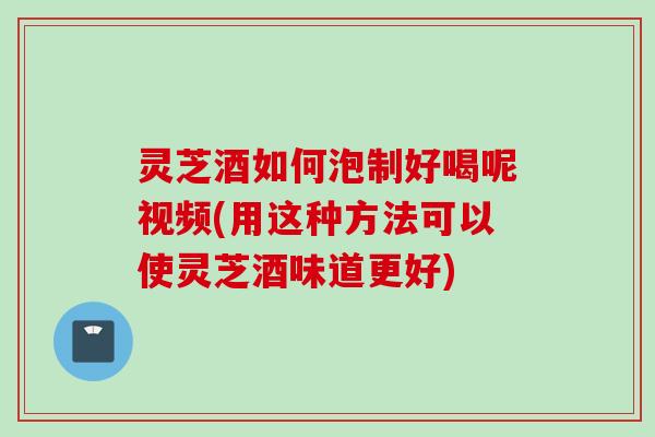 灵芝酒如何泡制好喝呢视频(用这种方法可以使灵芝酒味道更好)