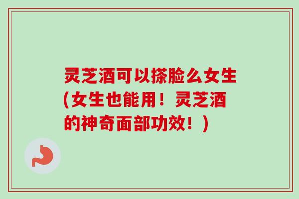 灵芝酒可以搽脸么女生(女生也能用！灵芝酒的神奇面部功效！)