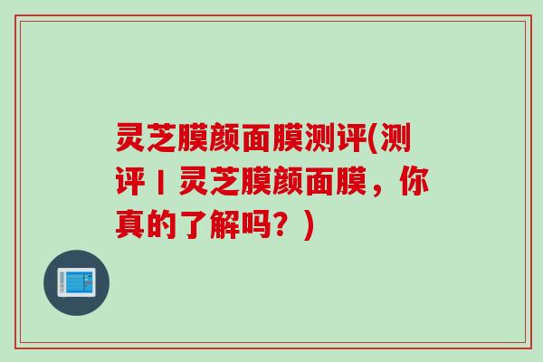 灵芝膜颜面膜测评(测评丨灵芝膜颜面膜，你真的了解吗？)