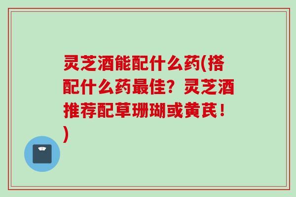 灵芝酒能配什么药(搭配什么药最佳？灵芝酒推荐配草珊瑚或黄芪！)