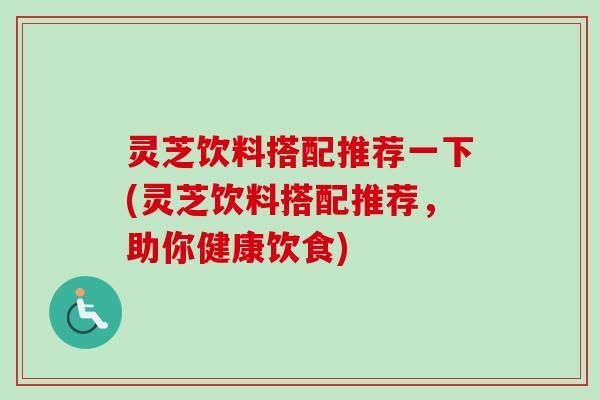 灵芝饮料搭配推荐一下(灵芝饮料搭配推荐，助你健康饮食)