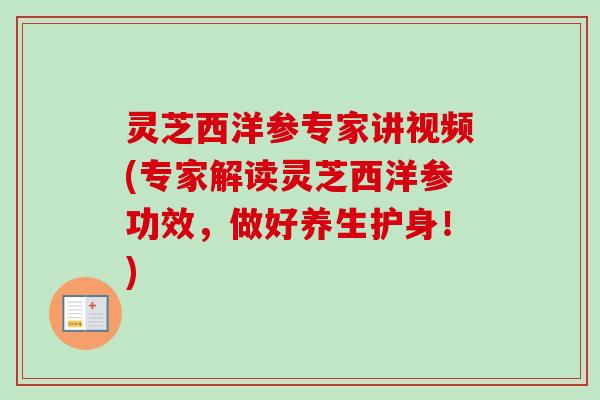 灵芝西洋参专家讲视频(专家解读灵芝西洋参功效，做好养生护身！)