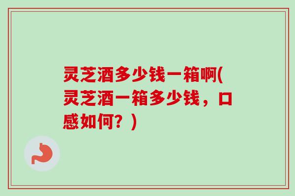 灵芝酒多少钱一箱啊(灵芝酒一箱多少钱，口感如何？)