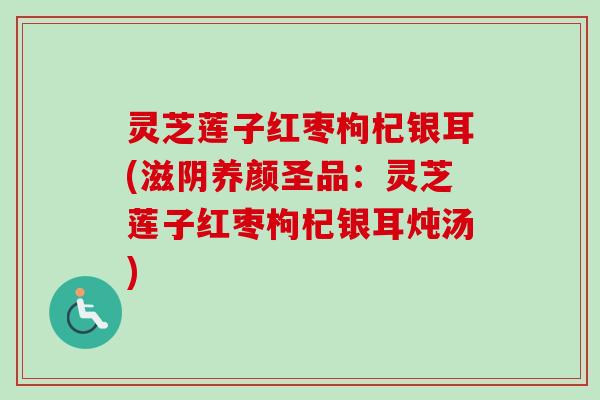 灵芝莲子红枣枸杞银耳(滋阴养颜圣品：灵芝莲子红枣枸杞银耳炖汤)