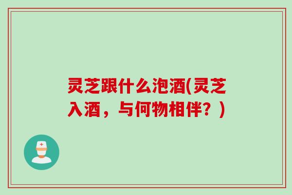 灵芝跟什么泡酒(灵芝入酒,与何物相伴?) 灵芝跟什么泡酒(灵芝入酒,与何物相伴?)