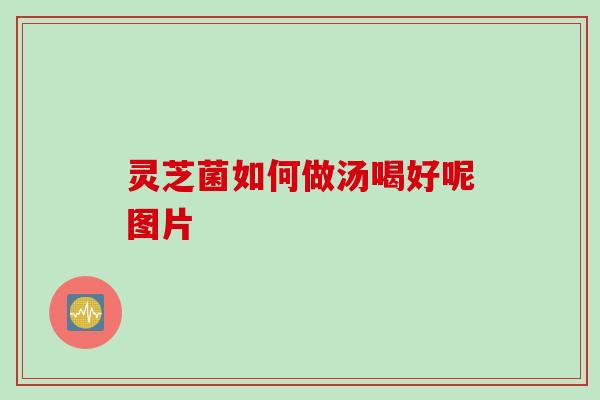 灵芝菌如何做汤喝好呢图片 灵芝菌如何做汤喝好呢图片