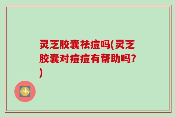 灵芝胶囊祛痘吗(灵芝胶囊对痘痘有帮助吗？)