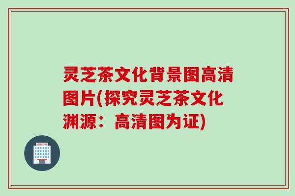 灵芝茶文化背景图高清图片(探究灵芝茶文化渊源：高清图为证)