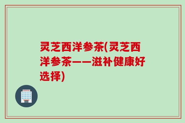灵芝西洋参茶(灵芝西洋参茶——滋补健康好选择)