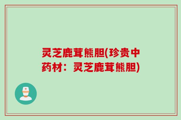 灵芝鹿茸熊胆(珍贵材:灵芝鹿茸熊胆) 灵芝鹿茸熊胆(珍贵材:灵芝鹿茸熊胆)