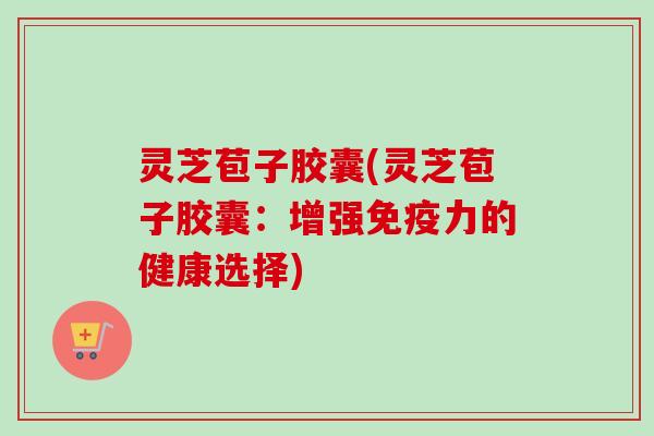 灵芝苞子胶囊(灵芝苞子胶囊：增强免疫力的健康选择)
