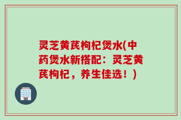 灵芝黄芪枸杞煲水(中药煲水新搭配：灵芝黄芪枸杞，养生佳选！)