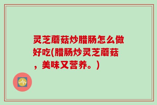 灵芝蘑菇炒腊肠怎么做好吃(腊肠炒灵芝蘑菇，美味又营养。)
