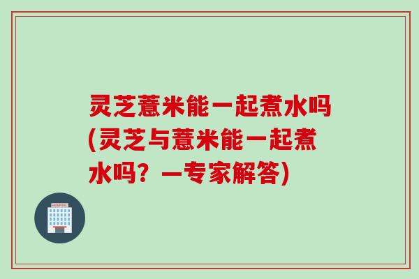 灵芝薏米能一起煮水吗(灵芝与薏米能一起煮水吗？—专家解答)