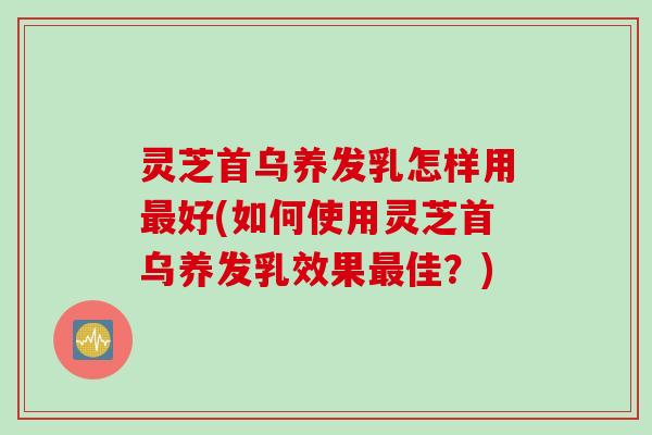 灵芝首乌养发乳怎样用最好(如何使用灵芝首乌养发乳效果最佳？)
