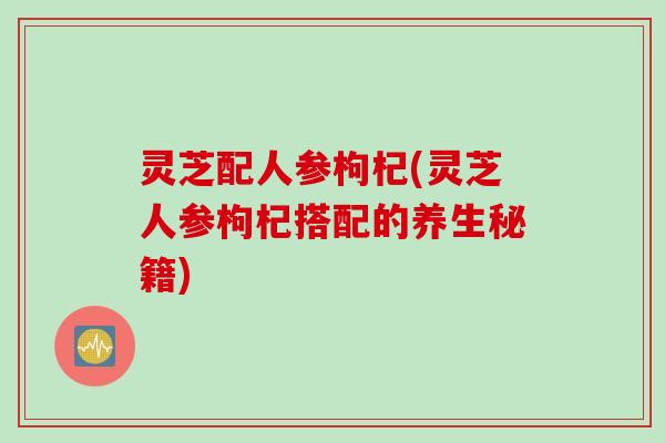 灵芝配人参枸杞(灵芝人参枸杞搭配的养生秘籍)