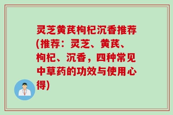 灵芝黄芪枸杞沉香推荐(推荐：灵芝、黄芪、枸杞、沉香，四种常见中草药的功效与使用心得)