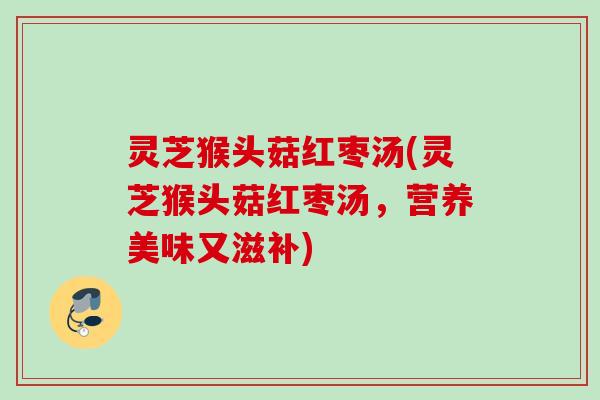 灵芝猴头菇红枣汤(灵芝猴头菇红枣汤，营养美味又滋补)