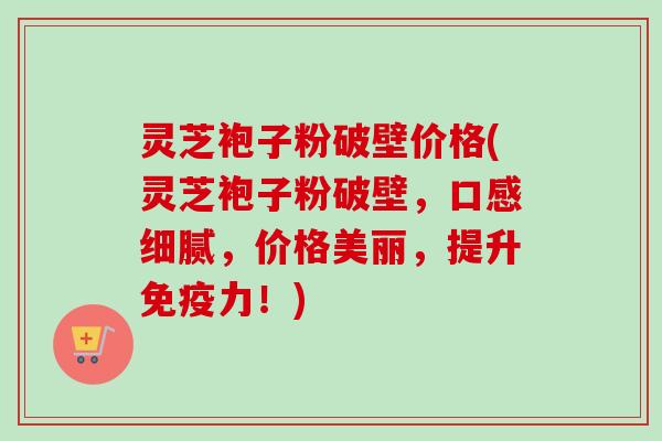 灵芝袍子粉破壁价格(灵芝袍子粉破壁,口感细腻,价格美丽,提升免疫力!) 灵芝袍子粉破壁价格(灵芝袍子粉破壁,口感细腻,价格美丽,提升免疫力!)