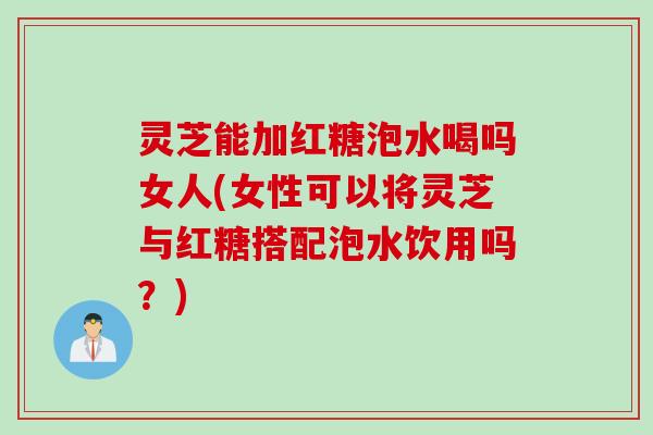 灵芝能加红糖泡水喝吗女人(女性可以将灵芝与红糖搭配泡水饮用吗？)