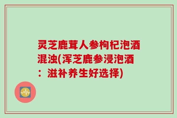 灵芝鹿茸人参枸杞泡酒混浊(浑芝鹿参浸泡酒:滋补养生好选择) 灵芝鹿茸人参枸杞泡酒混浊(浑芝鹿参浸泡酒:滋补养生好选择)
