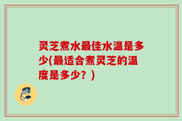 灵芝煮水佳水温是多少(适合煮灵芝的温度是多少?) 灵芝煮水佳水温是多少(适合煮灵芝的温度是多少?)
