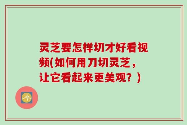 灵芝要怎样切才好看视频(如何用刀切灵芝，让它看起来更美观？)