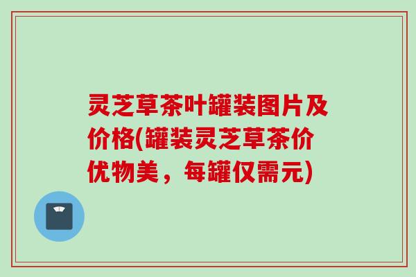 灵芝草茶叶罐装图片及价格(罐装灵芝草茶价优物美，每罐仅需元)
