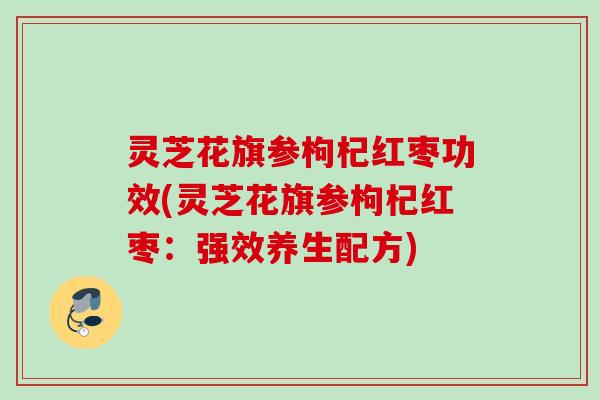 灵芝花旗参枸杞红枣功效(灵芝花旗参枸杞红枣：强效养生配方)