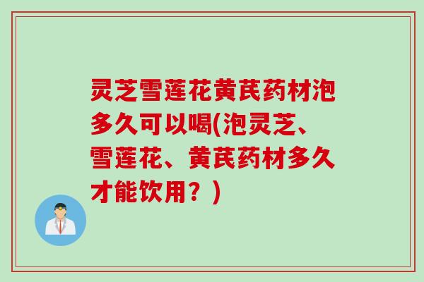 灵芝雪莲花黄芪药材泡多久可以喝(泡灵芝、雪莲花、黄芪药材多久才能饮用？)